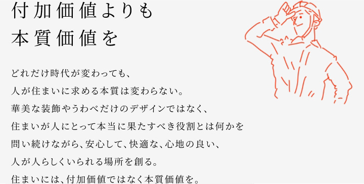 
						付加価値よりも本質(zhì)価値を
						どれだけ時(shí)代が変わっても、人が住まいに求める本質(zhì)は変わらない。
						華美な裝飾やうわべだけのデザインではなく、住まいが人にとって本當(dāng)に果たすべき役割とは何かを問い続けながら、安心して、快適な、心地の良い、人が人らしくいられる場所を創(chuàng)る。
						住まいには、付加価値ではなく本質(zhì)価値を。
					