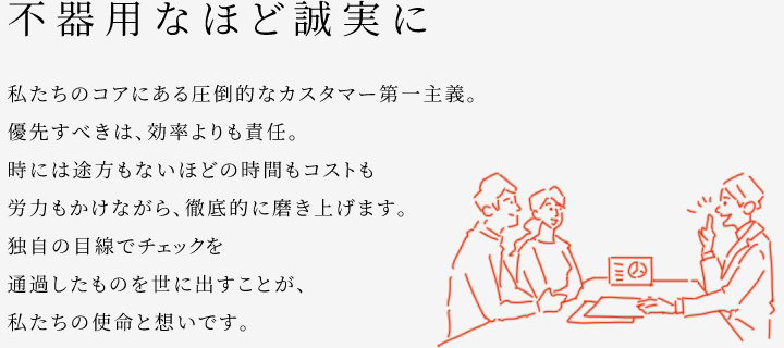 
						不器用なほど誠実に
						私たちのコアにある圧倒的なカスタマー第一主義。
						優(yōu)先すべきは、効率よりも責(zé)任。
						時(shí)には途方もないほどの時(shí)間もコストも労力もかけながら、徹底的に磨き上げます。
						獨(dú)自の目線でチェックを通過したものを世に出すことが、私たちの使命と想いです。
					