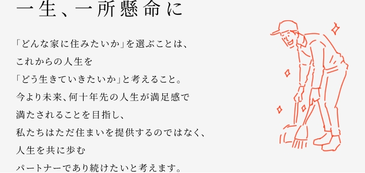 
						一生、一所懸命に
						「どんな家に住みたいか」を選ぶことは、これからの人生を「どう生きていきたいか」と考えること。
						今より未來、何十年先の人生が満足感で満たされることを目指し、私たちはただ住まいを提供するのではなく、人生を共に歩むパートナーであり続けたいと考えます。
					