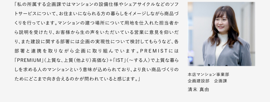 
						「私の所屬する企畫課ではマンションの設(shè)備仕様やシェアサイクルなどのソフトサーピスについて、お住まいになられる方の暮らしをイメージしながら商品づくリを行っています。
						マンションの建つ場所について用地を仕入れた擔(dān)當(dāng)者から説明を受けたり、お客様から生の聲をいただいている営業(yè)に意見を仰いだリ、また建設(shè)に関する部署には企畫の実現(xiàn)性について検討してもらうなど、各部署と連攜を取りながら企畫に取り組んでいます。
						PREMISTには「PREMIUM」（上質(zhì)な、上質(zhì)（他より）高価な）+「IST」（～する人）で上質(zhì)な暮らしを求める人のマンションという意味が込められており、よリ良い商品づくりのためにどこまで向き合えるのかが問われていると感じます?！?						本店マンション事業(yè)部 企畫建設(shè)部 企畫課 清末 真由
					