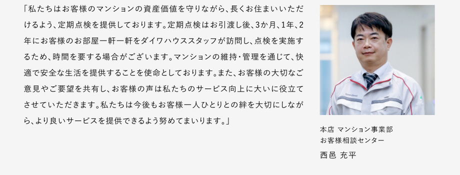 
						「私たちはお客様のマンションの資産価値を守りながら、長くお住まいいただけるよう、定期點(diǎn)検を提供しております。
						定期點(diǎn)検はお引渡し後、3か月、1年、2年にお客様のお部屋一軒一軒をダイワハウススタッフが訪問し、點(diǎn)検を?qū)g施するため、時(shí)間を要する場合がございます。
						マンションの維持?管理を通じて、快適で安全な生活を提供することを使命としております。
						また、お客様の大切なご意見やご要望を共有し、お客様の聲は私たちのサービス向上に大いに役立てさせていただきます。
						私たちは今後もお客様一人ひとりとの絆を大切にしながら、より良いサーピスを提供できるよう努めてまいります。」
						本店マンション事業(yè)部 お客様相談センター 西邑 充平
					