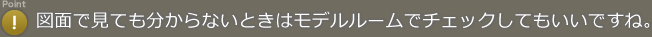 Point! 図面で見ても分からないときはモデルルームでチェックしてもいいですね。