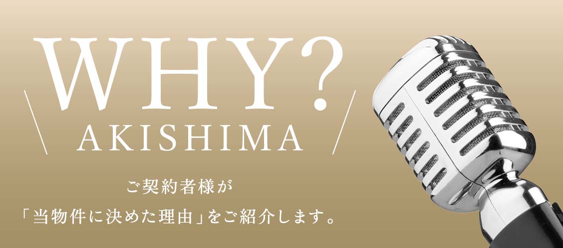 ＼WHY？ AKISHIMA／ ご契約者様が「當物件に決めた理由」をご紹介します。