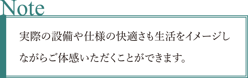 実際の設備や仕様の快適さも生活をイメージしながらご體感いただくことができます。