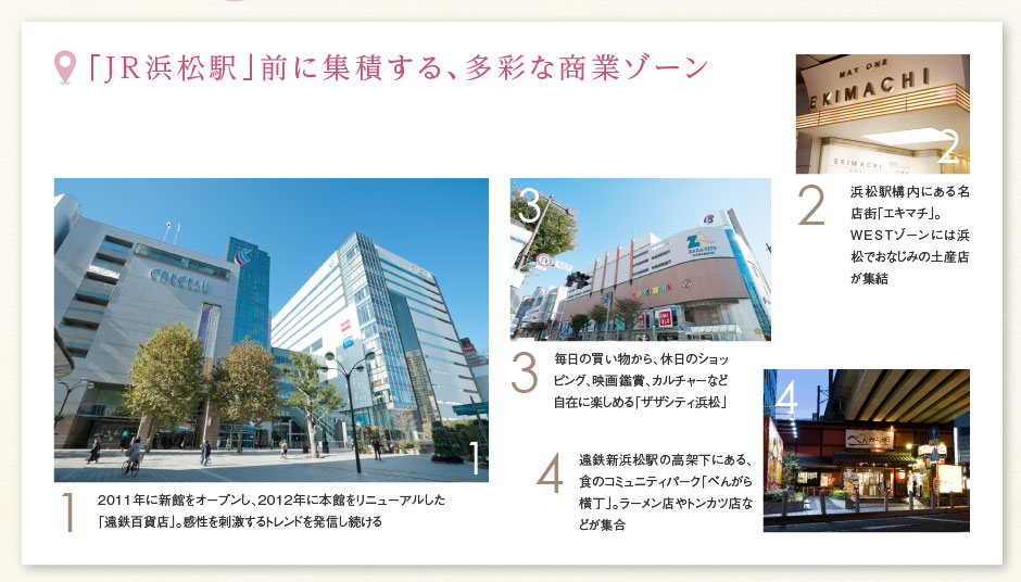 「JR浜松駅」前に集積する、多彩な商業(yè)ゾーン ［1］2011年に新館をオープンし、2012年に本館をリニューアルした「遠(yuǎn)鉄百貨店」。感性を刺激するトレンドを発信し続ける ［2］浜松駅構(gòu)內(nèi)にある名店街「エキマチ」。WESTゾーンには浜松でおなじみの土産店が集結(jié) ［3］毎日の買(mǎi)い物から、休日のショッピング、映畫(huà)鑑賞、カルチャーなど自在に楽しめる「ザザシティ浜松」 ［4］遠(yuǎn)鉄新浜松駅の高架下にある、食のコミュニティパーク「べんがら橫丁」。ラーメン店やトンカツ店などが集合