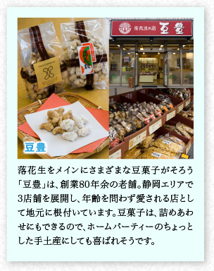豆豊　落花生をメインにさまざまな豆菓子がそろう「豆豊」は、創(chuàng)業(yè)80年余の老舗。靜岡エリアで3店舗を展開(kāi)し、年齢を問(wèn)わず愛(ài)される店として地元に根付いています。豆菓子は、詰めあわせにもできるので、ホームパーティーのちょっとした手土産にしても喜ばれそうです。