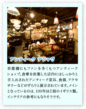 アンティーク デジャヴ 首都圏にもファンを多くもつアンティークショップ。倉(cāng)庫(kù)を改築した店內(nèi)にはしっかりと手入れされたアンティーク家具、食器、アクセサリーなどがずらりと展示されています。メインとなっているのは、100年ほど前のイギリス製。インテリアの參考にもなりそうです。