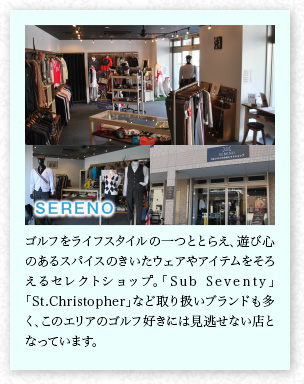 SERENO　ゴルフをライフスタイルの一つととらえ、遊び心のあるスパイスのきいたウェアやアイテムをそろえるセレクトショップ。「Sub Seventy」「St.Christopher」など取り扱いブランドも多く、このエリアのゴルフ好きには見(jiàn)逃せない店となっています。