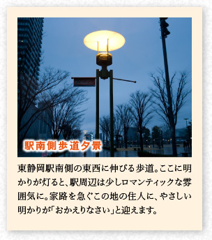 東靜岡駅南側(cè)の東西に伸びる歩道。ここに明かりが燈ると、駅周辺は少しロマンティックな雰囲気に。家路を急ぐこの地の住人に、やさしい明かりが「おかえりなさい」と迎えます。