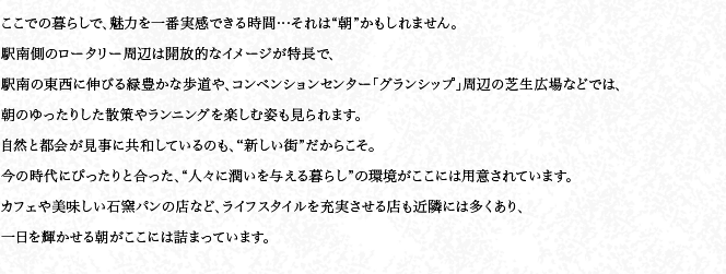 ここでの暮らしで、魅力を一番実感できる時(shí)間…それは“朝”かもしれません。駅南側(cè)のロータリー周辺は開(kāi)放的なイメージが特長(zhǎng)で、駅南の東西に伸びる緑豊かな歩道や、コンベンションセンター「グランシップ」周辺の芝生広場(chǎng)などでは、朝のゆったりした散策やランニングを楽しむ姿も見(jiàn)られます。自然と都會(huì)が見(jiàn)事に共和しているのも、“新しい街”だからこそ。今の時(shí)代にぴったりと合った、“人々に潤(rùn)いを與える暮らし”の環(huán)境がここには用意されています。カフェや美味しい石窯パンの店など、ライフスタイルを充実させる店も近隣には多くあり、一日を輝かせる朝がここには詰まっています。