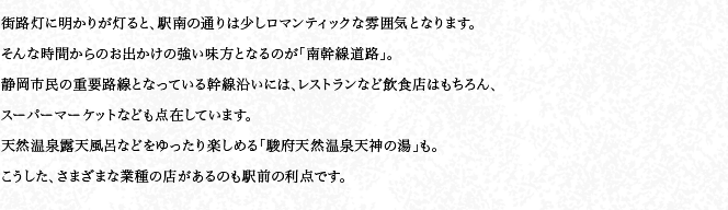 街路燈に明かりが燈ると、駅南の通りは少しロマンティックな雰囲気となります。そんな時(shí)間からのお出かけの強(qiáng)い味方となるのが「南幹線道路」。靜岡市民の重要路線となっている幹線沿いには、レストランなど飲食店はもちろん、スーパーマーケットなども點(diǎn)在しています。天然溫泉露天風(fēng)呂などをゆったり楽しめる「駿府天然溫泉天神の湯」も。こうした、さまざまな業(yè)種の店があるのも駅前の利點(diǎn)です。
