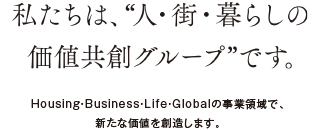 私たちは、“人?街?暮らしの価値共創グループ”です。Housing?Business?Life?Globalの事業領域で、新たな価値を創造します。