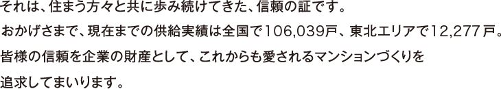 それは、住まう方々と共に歩み続けてきた、信頼の証です。おかげさまで、現在までの供給実績は全國106,039戸、東北エリア12,277戸。皆様の信頼を企業の財産として、これからも愛されるマンションづくりを追求してまいります。