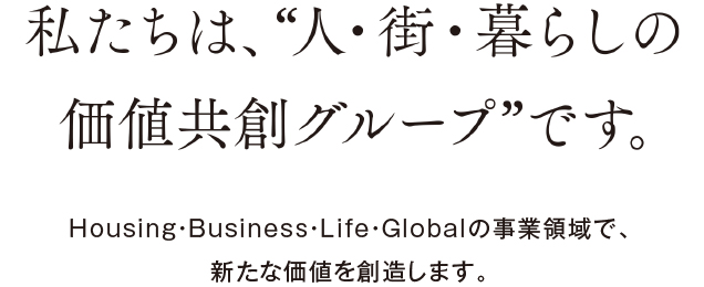 私たちは、“人?街?暮らしの価値共創グループ”です。Housing?Business?Life?Globalの事業領域で、新たな価値を創造します。