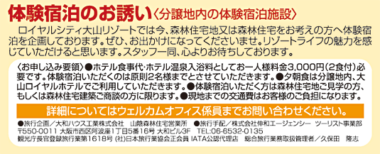 體験宿泊のお誘い〈分譲地內の體験宿泊施設〉　ロイヤルシティ大山リゾートでは今、森林住宅地又は森林住宅をお考えの方へ體験宿泊を企畫しております。ぜひ、お出かけになってくださいませ。リゾートライフの魅力を感じていただけると思います。スタッフ一同、心よりお待ちしております。〈お申し込み要領〉●ホテル食事代?ホテル溫泉入浴料としてお一人様料金3,000円（2食付）必要です。體験宿泊いただくのは原則2名様までとさせていただきます。●夕朝食は分譲地內、大山ロイヤルホテルでご利用していただきます。●體験宿泊いただく方は森林住宅地ご見學の方、もしくは森林住宅建築ご商談の方に限ります。詳細についてはウェルカムオフィス係員までお問い合わせください。●旅行企畫／大和ハウス工業株式會社　山陰森林住宅営業所　●旅行手配／株式會社伸和エージェンシー  ツーリスト事業部〒550-0011 大阪市西區阿波座1丁目5番16號 大和ビル３F　TEL:06-6532-0135 観光庁長官登録旅行業第1618號 (社)日本旅行業協會正會員 IATA公認代理店　総合旅行業務取扱管理者／久保田　隆志