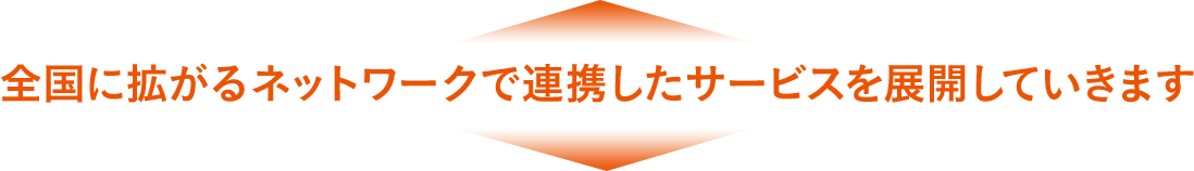 全國に拡がるネットワークで連攜したサービスを展開していきます