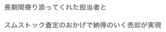 長期間寄り添ってくれた擔當者とスムストック査定のおかげで納得のいく売卻が実現