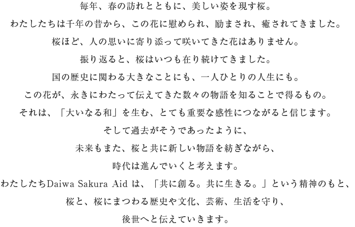 毎年、春の訪れとともに、美しい姿を現(xiàn)す桜。わたしたちは千年の昔から、この花に慰められ、勵(lì)まされ、癒されてきました。 桜ほど、人の思いに寄り添って咲いてきた花はありません。 振り返ると、桜はいつも在り続けてきました。 國(guó)の歴史に関わる大きなことにも、一人ひとりの人生にも。 この花が、永きにわたって伝えてきた數(shù)々の物語(yǔ)を知ることで得るもの。 それは、「大いなる和」を生む、とても重要な感性につながると信じます。 そして過(guò)去がそうであったように、未來(lái)もまた、桜と共に新しい物語(yǔ)を紡ぎながら、時(shí)代は進(jìn)んでいくと考えます。 わたしたちDaiwa Sakura Aid は、「共に創(chuàng)る。共に生きる。」という精神のもと、桜と、桜にまつわる歴史や文化、蕓術(shù)、生活を守り、後世へと伝えていきます。