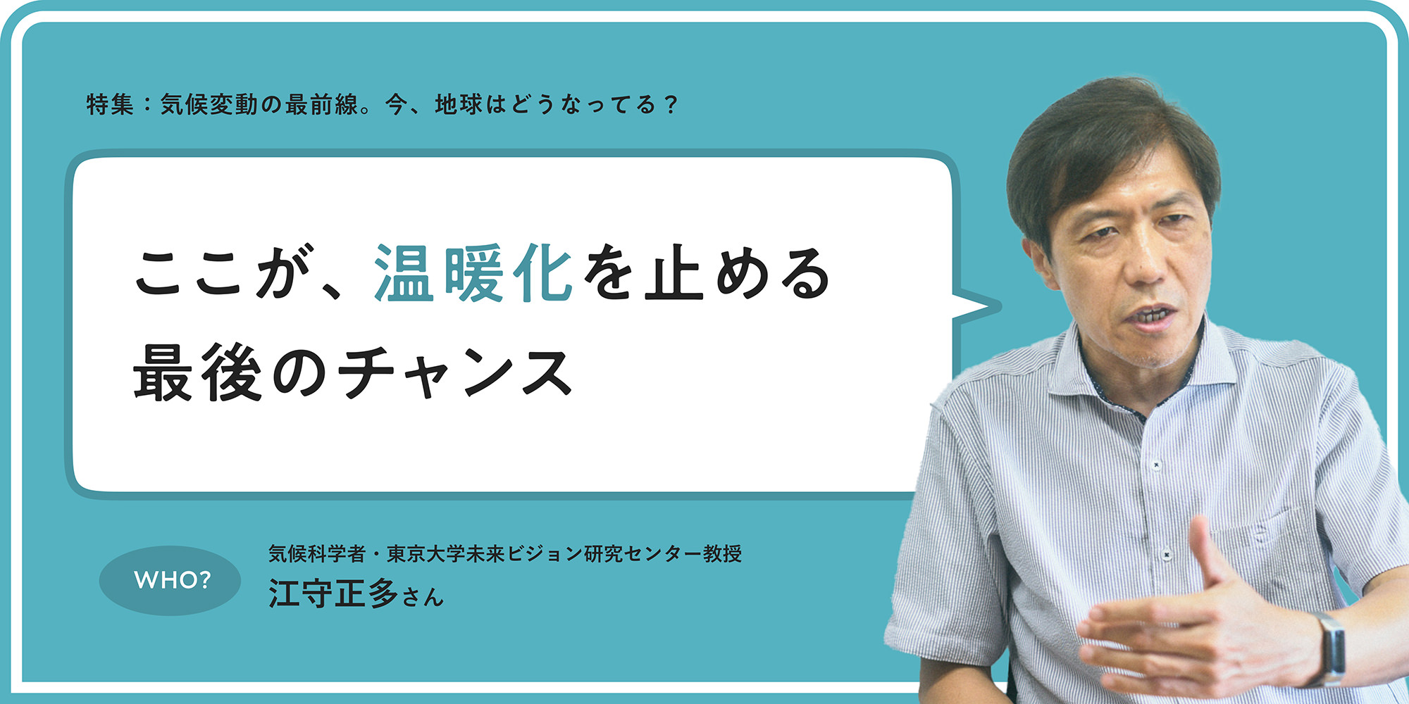 特集：気候変動の最前線。今、地球はどうなってる？ ここが、溫暖化を止める最後のチャンス WHO? 気候科學者?東京大學未來ビジョン研究センター教授 江守正多さん