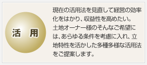 活用　現在の活用法を見直して経営の効率化をはかり、収益性を高めたい。土地オーナー様のそんなご希望には、あらゆる條件を考慮に入れ、立地特性を活かした多種多様な活用法をご提案します。