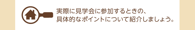 実際に見學會に參加するときの、具體的なポイントについて紹介しましょう。