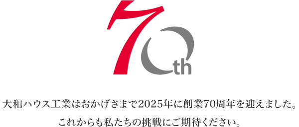 70th 大和ハウス工業はおかげさまで2025年に創業70周年を迎えました。これからも私たちの挑戦にご期待ください。