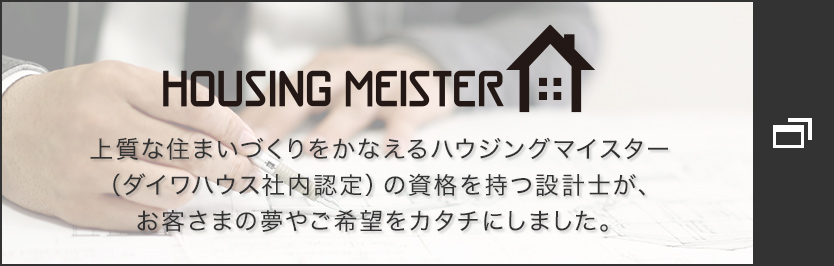 HOUSING MEISTER　上質(zhì)な住まいづくりをかなえるハウジングマイスター（ダイワハウス社內(nèi)認(rèn)定）の資格を持つ設(shè)計(jì)士が、お客さまの夢やご希望をカタチにしました。