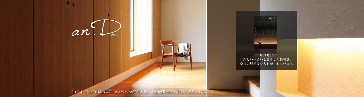 an.D アンディ　タイトルの「an.D」は、お客さまとのつながり「&」と、DaiwaHouseの「D」を表しました。毎月発行。新しい住まいと暮らしの情報誌。全國の展示場でもお配りしています。