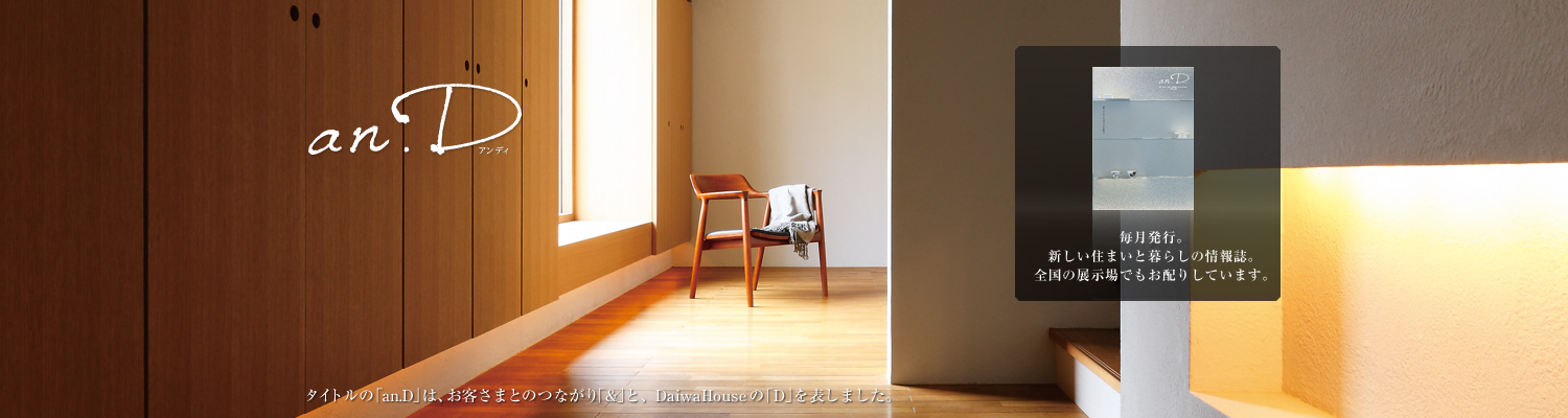 an.D アンディ　タイトルの「an.D」は、お客さまとのつながり「&」と、DaiwaHouseの「D」を表しました。毎月発行。新しい住まいと暮らしの情報誌。全國の展示場でもお配りしています。
