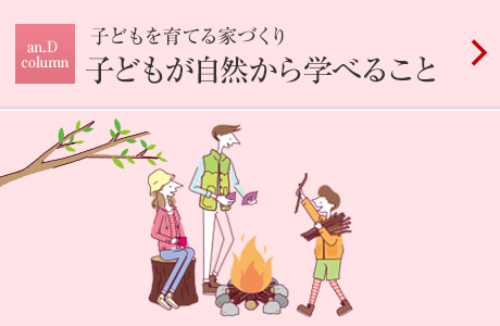 an.D Column：子どもを育てる家づくり
子どもが自然から學べること