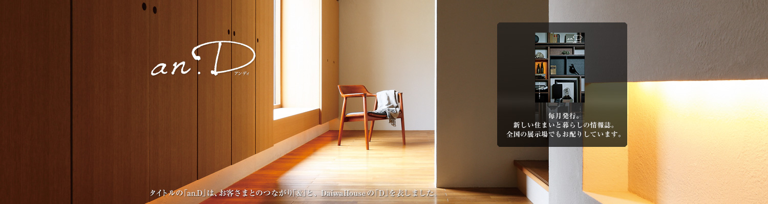 an.D アンディ　タイトルの「an.D」は、お客さまとのつながり「&」と、DaiwaHouseの「D」を表しました。毎月発行。新しい住まいと暮らしの情報誌。全國の展示場でもお配りしています。