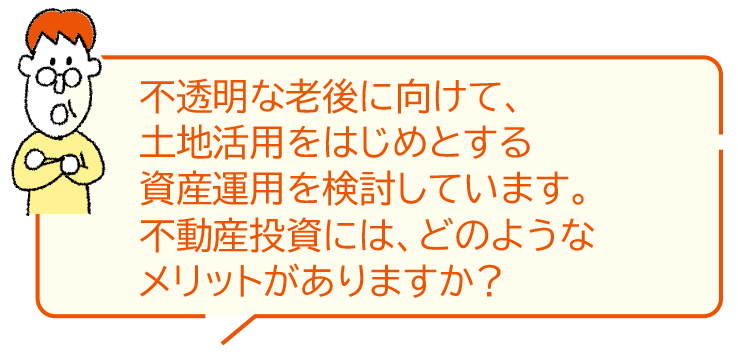 不透明な老後に向けて、土地活用をはじめとする資産運(yùn)用を検討しています。不動産投資には、どのようなメリットがありますか？