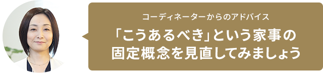 コーディネーターからのアドバイス 「こうあるべき」という家事の固定概念を見直してみましょう