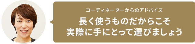 コーディネーターからのアドバイス 長く使うものだからこそ実際に手にとって選びましょう