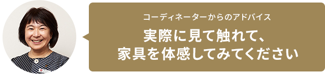 コーディネーターからのアドバイス 実際に見て觸れて、家具を體感してみてください