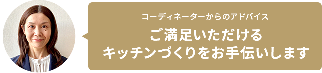 コーディネーターからのアドバイス ご満足いただけるキッチンづくりをお手伝いします