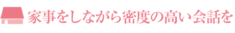 家事をしながら密度の高い會話を