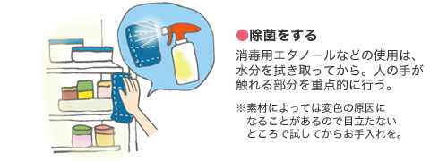 ●除菌をする 消毒用エタノールなどの使用は、水分を拭き取ってから。人の手が觸れる部分を重點的に行う。　※素材によっては変色の原因になることがあるので目立たないところで試してからお手入れを。
