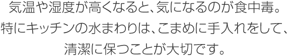 気溫や濕度が高くなると、気になるのが食中毒。特にキッチンの水まわりは、こまめに手入れをして、清潔に保つことが大切です。
