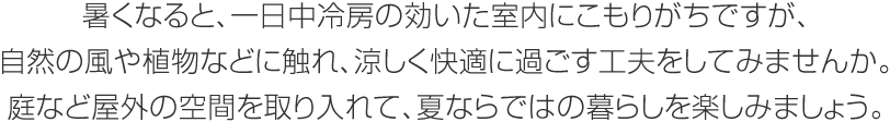 暑くなると、一日中冷房の効いた室內にこもりがちですが、自然の風や植物などに觸れ、涼しく快適に過ごす工夫をしてみませんか。庭など屋外の空間を取り入れて、夏ならではの暮らしを楽しみましょう。