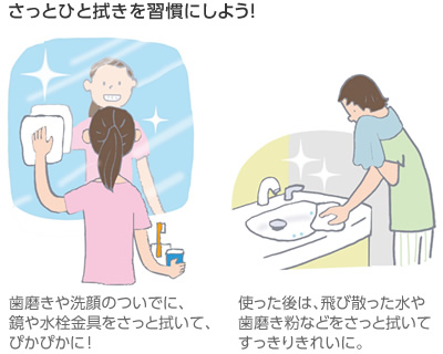 さっとひと拭きを習慣にしよう! 歯磨きや洗顔のついでに、鏡や水栓金具をさっと拭いて、ぴかぴかに!/使った後は、飛び散った水や歯磨き粉などをさっと拭いてすっきりきれいに。