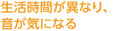 生活時間が異なり、音が気になる