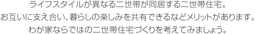 ライフスタイルが異なる二世帯が同居する二世帯住宅。お互いに支え合い、暮らしの楽しみを共有できるなどメリットがあります。わが家ならではの二世帯住宅づくりを考えてみましょう。