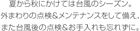 夏から秋にかけては臺風のシーズン。外まわりの點検＆メンテナンスをして備え、また臺風後の點検＆お手入れも忘れずに。