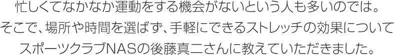 忙しくてなかなか運動をする機會がないという人も多いのでは。そこで、場所や時間を選ばず、手軽にできるストレッチの効果についてスポーツクラブNASの後藤真二さんに教えていただきました。