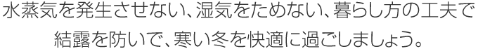 水蒸気を発生させない、濕気をためない、暮らし方の工夫で結(jié)露を防いで、寒い冬を快適に過ごしましょう。