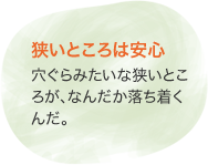 狹いところは安心　穴ぐらみたいな狹いところが、なんだか落ち著くんだ。