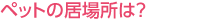 ペットの居場所は？