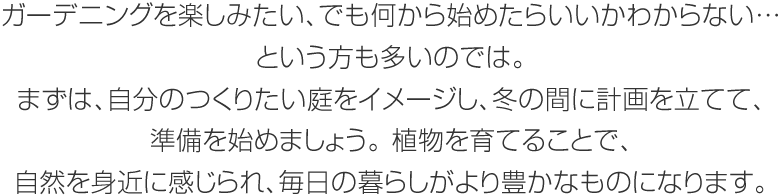 ガーデニングを楽しみたい、でも何から始めたらいいかわからない…という方も多いのでは。まずは、自分のつくりたい庭をイメージし、冬の間に計畫を立てて、準備を始めましょう。植物を育てることで、自然を身近に感じられ、毎日の暮らしがより豊かなものになります。