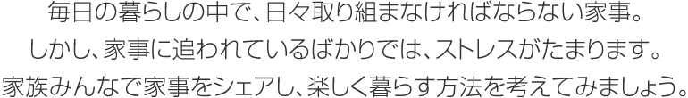 毎日の暮らしの中で、日々取り組まなければならない家事。しかし、家事に追われているばかりでは、ストレスがたまります。家族みんなで家事をシェアし、楽しく暮らす方法を考えてみましょう。